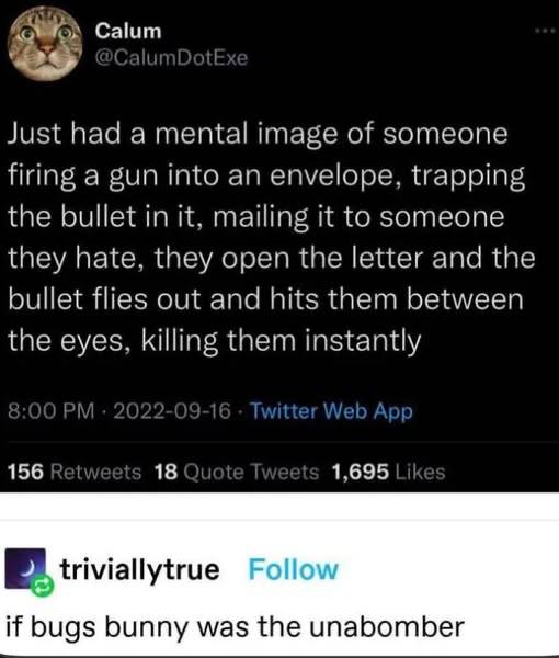 Calum Just had а mental image of someone firing a gun into an envelope, trapping the bullet in it, mailing it to someone they hate, they open the letter and the bullet flies out and hits them between 