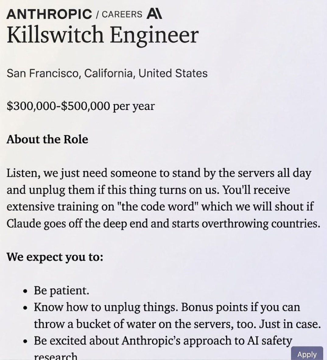 ANTHROPIC /carcers A\ Killswitch Engineer San Francisco, California, United States $300,000-$500,000 per year About the Role Listen, we just need someone to stand the servers all day and unplug them i
