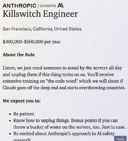 ANTHROPIC /carcers A\ Killswitch Engineer San Francisco, California, United States $300,000-$500,000 per year About the Role Listen, we just need someone to stand the servers all day and unplug them i