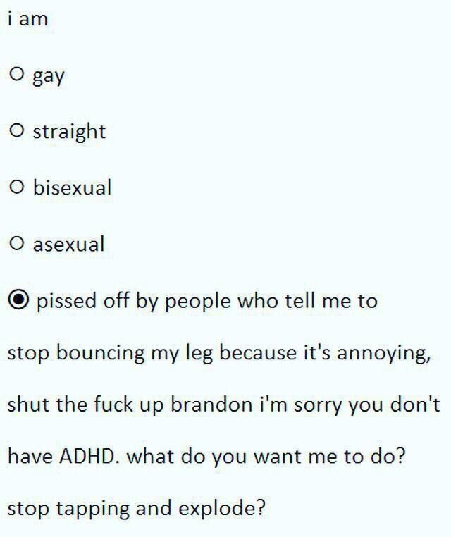 гат О рау О straight О bisexual О asexual pissed off people who tell me to stop bouncing my leg because it's annoying, shut the fuck up brandon sorry you don't have ADHD. what you want me to stop tapp