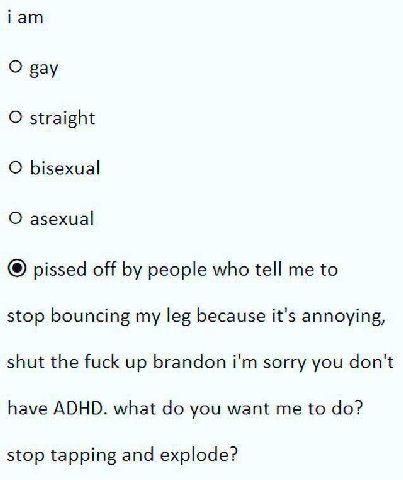 гат О рау О straight О bisexual О asexual pissed off people who tell me to stop bouncing my leg because it's annoying, shut the fuck up brandon sorry you don't have ADHD. what you want me to stop tapp