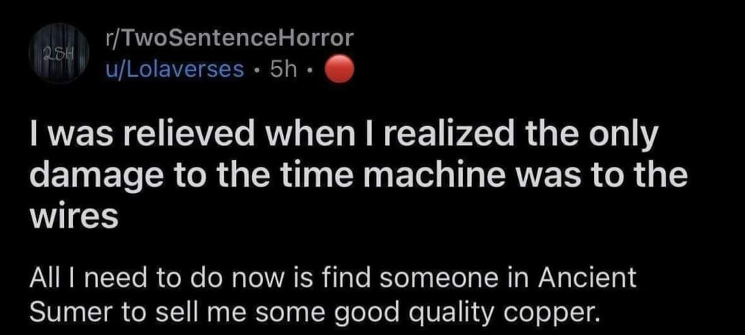 r/TwoSentenceHorror u/Lolaverses was relieved when realized the only damage to the time machine was to the wires All need to now is find someone in Ancient Sumer to sell me some good quality copper.
