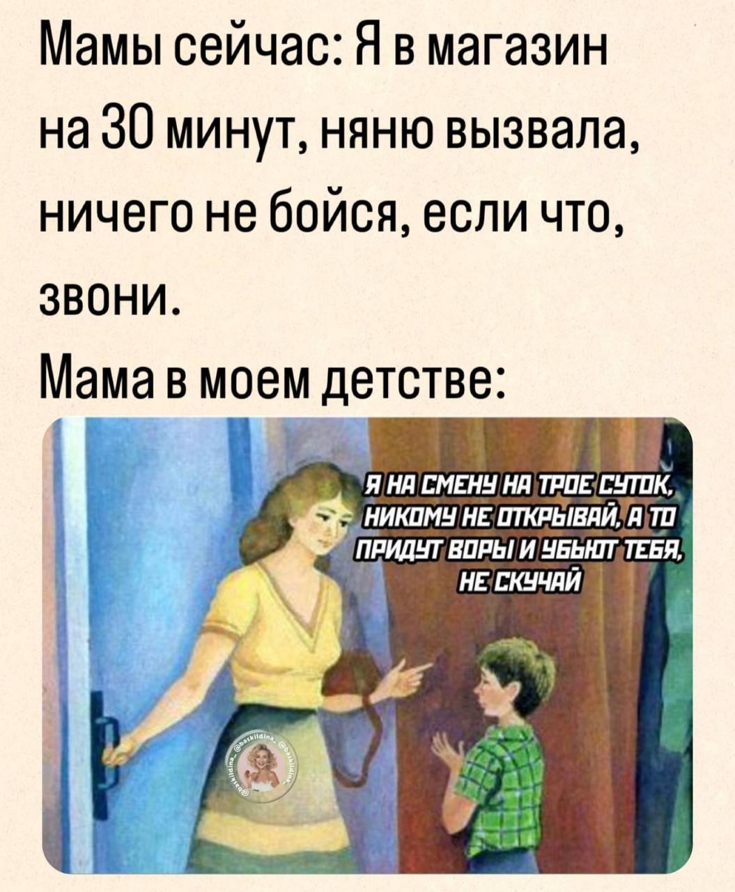 Мамы сейчас: Я в магазин на 30 минут, няню вызвала, ничего не бойся, если что, звони. Мама в моем детстве: Я HE; a ВОРЫ! И НЕСКУЧАЙ а У wana