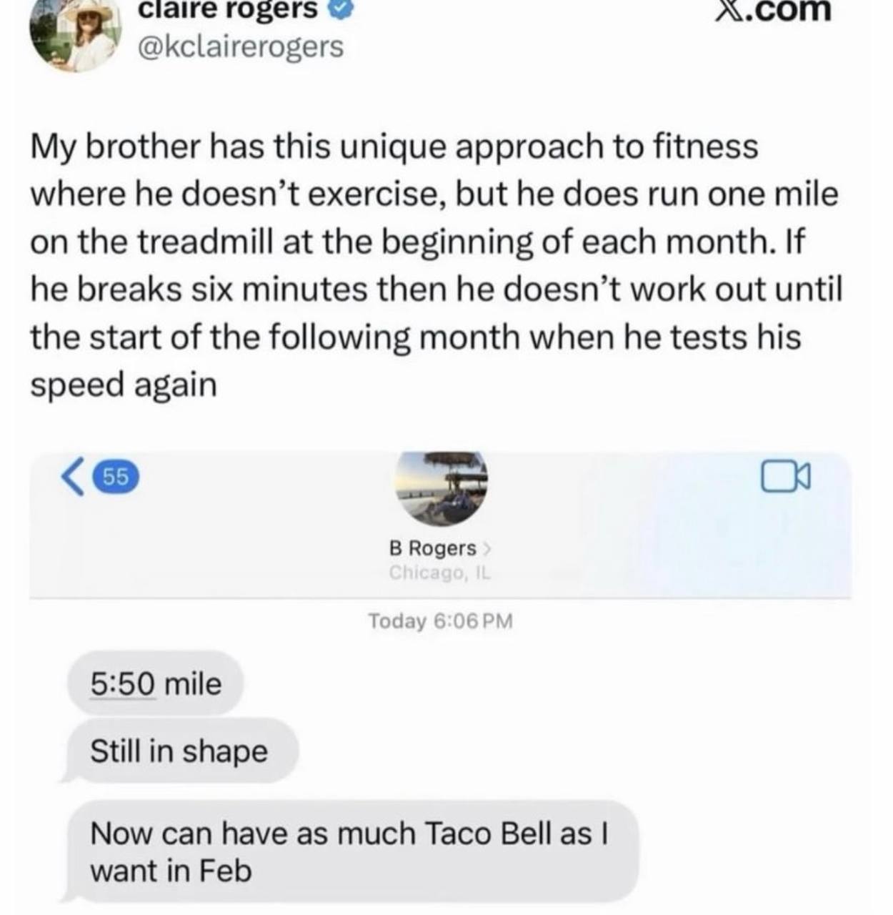 Claire гозег$ У @kclairerogers My brother has this unique approach to fitness where he doesn’t exercise, but he does run one mile on the treadmill at the beginning of each month. If he breaks six minu