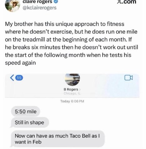 Claire гозег$ У @kclairerogers My brother has this unique approach to fitness where he doesn’t exercise, but he does run one mile on the treadmill at the beginning of each month. If he breaks six minu