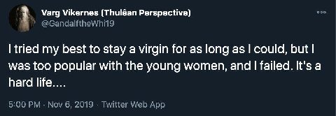 Varg Vikernes (Thuléan Perspective) осо @GandalftheWhi19 tried my best to stay a virgin for as long as could, but was too popular with the young women, and failed. It's a hard life.... 5:00 Nov 6, 201
