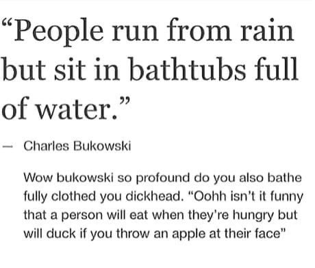 “People run from rain but sit in bathtubs full of water.” Charles Bukowski Wow bukowski so profound you also bathe fully clothed you dickhead. “Oohh isn’t it funny that a person will eat when hungry b