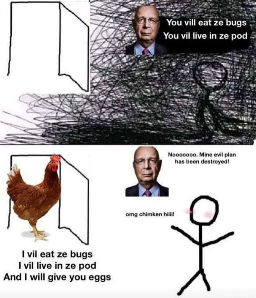 You vill eat bugs You in pod 5 000000. Mine evil plan has been destroyed! omg chimken hiiii! I vil eat bugs I vil live in pod And will give you eggs