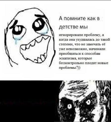 А помните как в детстве мы игнорировали проблему, а когда она ухудшалась до такой степени. что не замечать её уже невозможно. начинали приобщаться к способам эскапизма. которые бесконтрольно плодят но