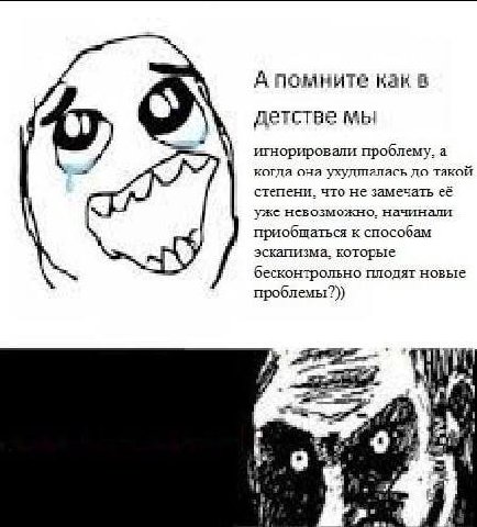 А помните как в детстве мы игнорировали проблему, а когда она ухудшалась до такой степени. что не замечать её уже невозможно. начинали приобщаться к способам эскапизма. которые бесконтрольно плодят но