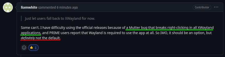 Contributor liamwhite commented 6 minutes ago Just let users fall back to XWayland for now. Some can't. I have difficulty using the official releases because of a Mutter bug that breaks right-clicking