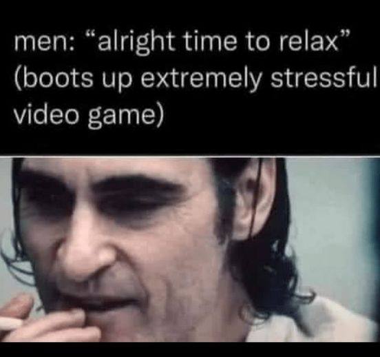 men: “alright time to relax” (boots up extremely stressful video game)