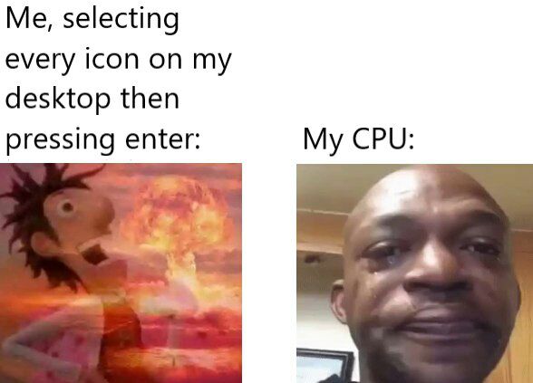 Me, selecting every icon on my desktop then pressing enter: My CPU: