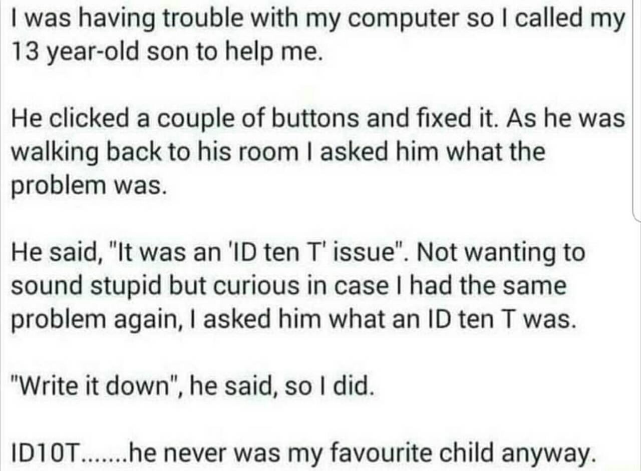 was having trouble with my computer so called my 13 year-old son to help me. He clicked a couple of buttons and fixed it. As he was walking back to his room asked him what the problem was. He said, "I