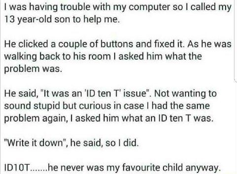 was having trouble with my computer so called my 13 year-old son to help me. He clicked a couple of buttons and fixed it. As he was walking back to his room asked him what the problem was. He said, "I