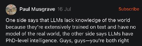 У Subscribe Paul Musgrave 16 One side says that LLMs lack knowledge of the world because extensively trained on text and have no model of the real world, the other side says LLMs have PhD-level intell