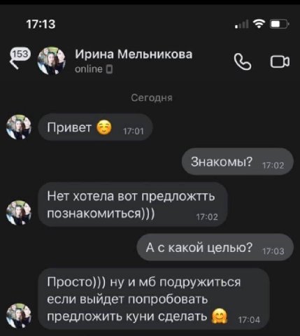 17:13 Ирина Мельникова online С Сегодня Привет Знакомы? Нет хотела вот предложтть познакомиться))) 17:02 А скакой целью? Просто))) ну и подружиться если выйдет попробовать предложить куни сделать