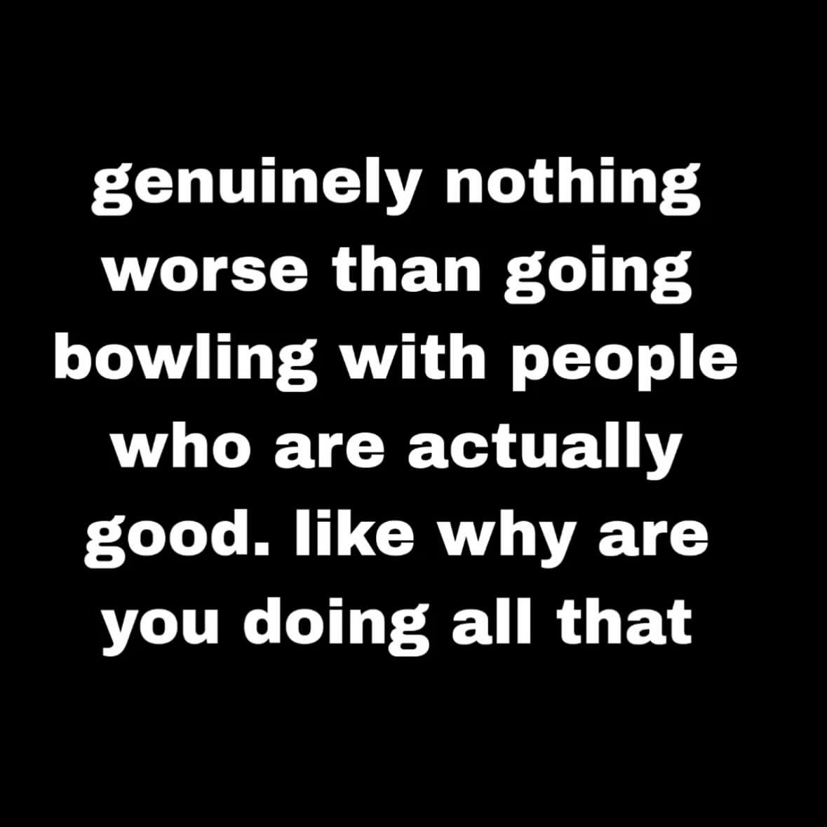 genuinely nothing worse than going bowling with people who are actually good. like why are you doing all that
