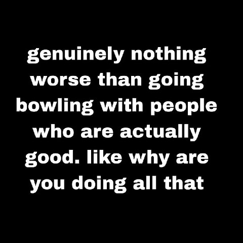 genuinely nothing worse than going bowling with people who are actually good. like why are you doing all that