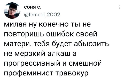 СОНЯ С. 2002 милая ну конечно ты не повторишь ошибок своей матери. тебя будет абьюзить не мерзкий алкаш а прогрессивный и смешной профеминист травокур