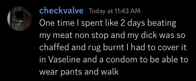 checkvalve Today at 11:43 One time spent like 2 days beating my meat non stop and my dick was so chaffed and rug burnt had to cover it in Vaseline and a condom to be able to wear pants and walk