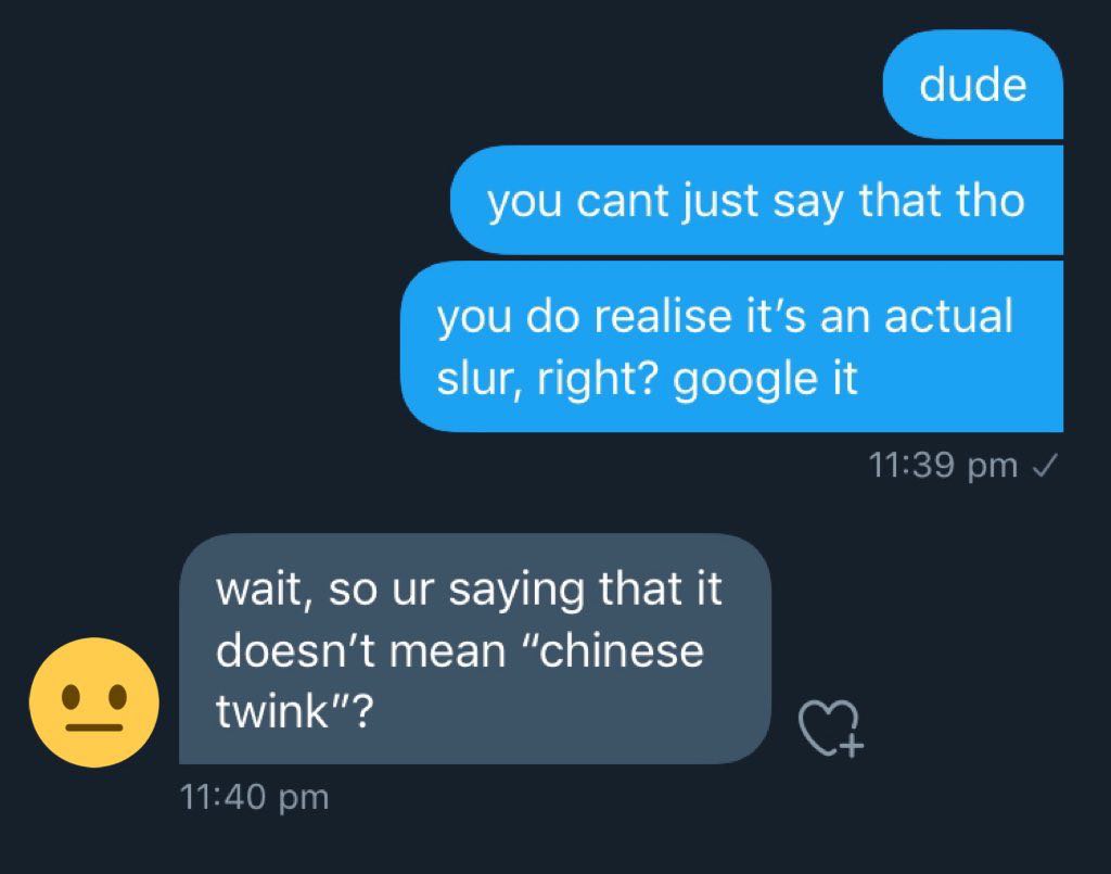dude you cant just say that tho you realise it’s an actual Slur, right? google it wait, so saying that It doesn’t mean “chinese twink"?
