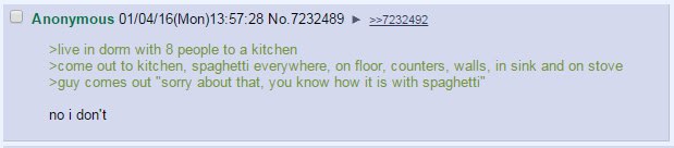 Anonymous 01/04/16(Mon)13:57:28 No.7232489 ==7232492 >live in dorm with 8 people to a kitchen >come out to kitchen, spaghetti everywhere, on floor, counters, walls, in sink and on stove >guy comes out