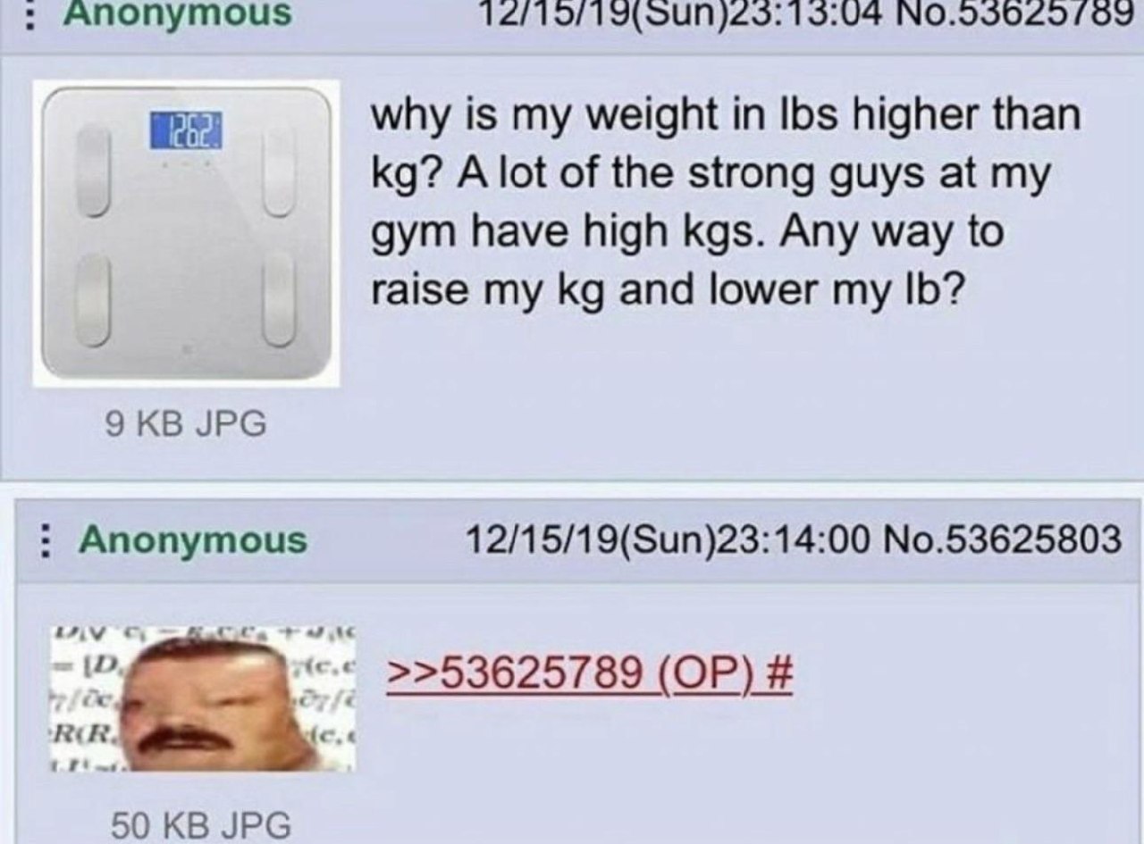 Anonymous 15:04 why is my weight in Ibs higher than A lot of the strong guys at my дут have high kgs. Any way to raise my and lower my 9 JPG Anonymous 12/15/19(Sun)23:14:00 No.53625803 >>53625789 50 J