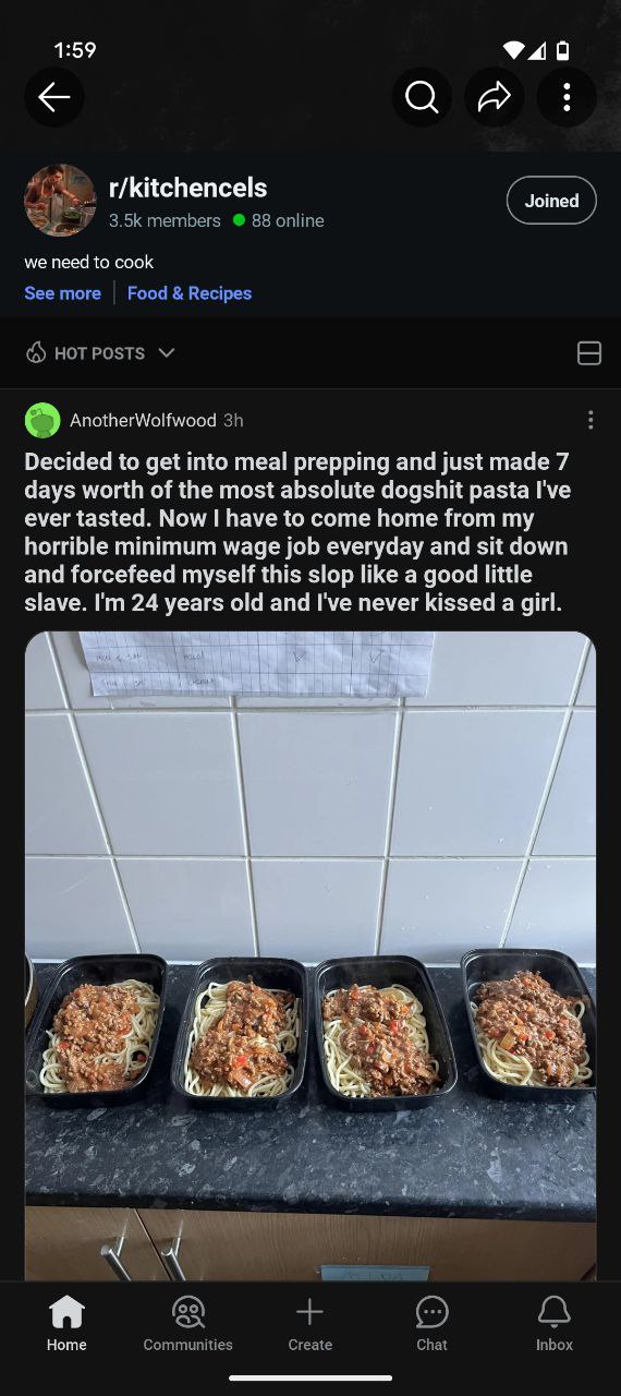 1:59 r/kitchencels Joined we need to cook AnotherWolfwood Decided to get into meal prepping and just made 7 days worth of the most absolute dogshit pasta I've ever tasted. Now have to come home from m
