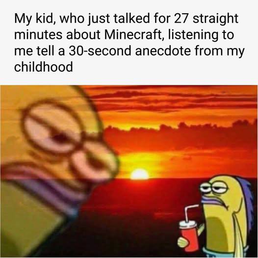 My kid, who just talked for 27 straight minutes about Minecraft, listening to me tell a 30-second anecdote from my childhood