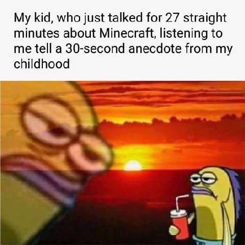 My kid, who just talked for 27 straight minutes about Minecraft, listening to me tell a 30-second anecdote from my childhood