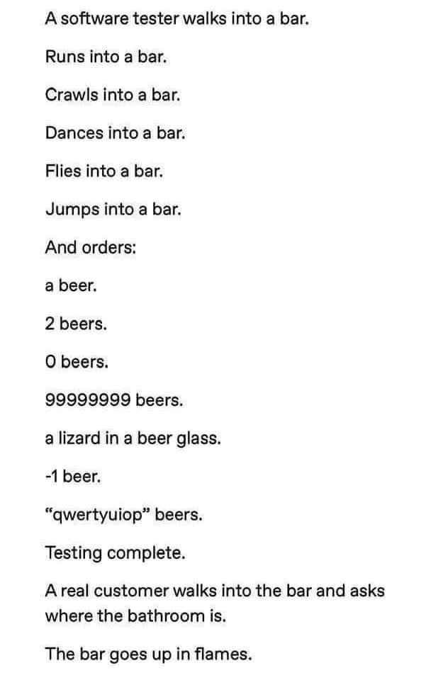 A software tester walks into а Баг. Runs into a bar. Crawls into a bar. Dances into a bar. Flies into a bar. Jumps into a bar. And orders: a beer. 2 beers. О beers. 99999999 beers. a lizard in a beer 