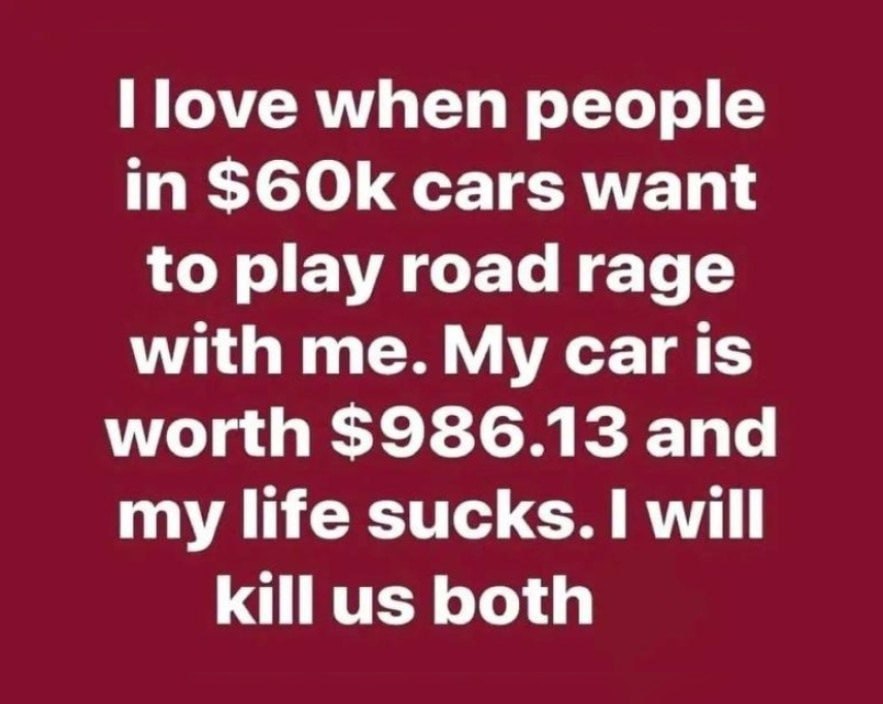 when people in S6Ok cars want to play road rage with me. My Car is worth $986.13 and my life sucks. I will killus both