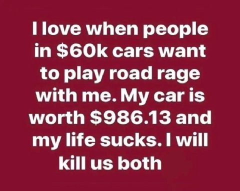 when people in S6Ok cars want to play road rage with me. My Car is worth $986.13 and my life sucks. I will killus both
