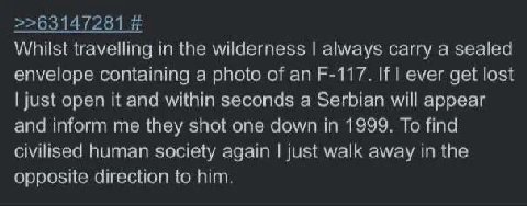 >>63147281 Whilst travelling in the wilderness always carry а sealed envelope containing a photo of an If ever get lost just open it and within seconds a Serbian will appear and inform me they shot on