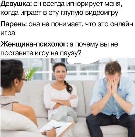 Девушка: он всегда игнорирует меня, когда играет в эту глупую видеоигру Парень: она не понимает, что это онлайн игра Женщина-психолог: а почему вы не поставите игру на паузу? А у he a4
