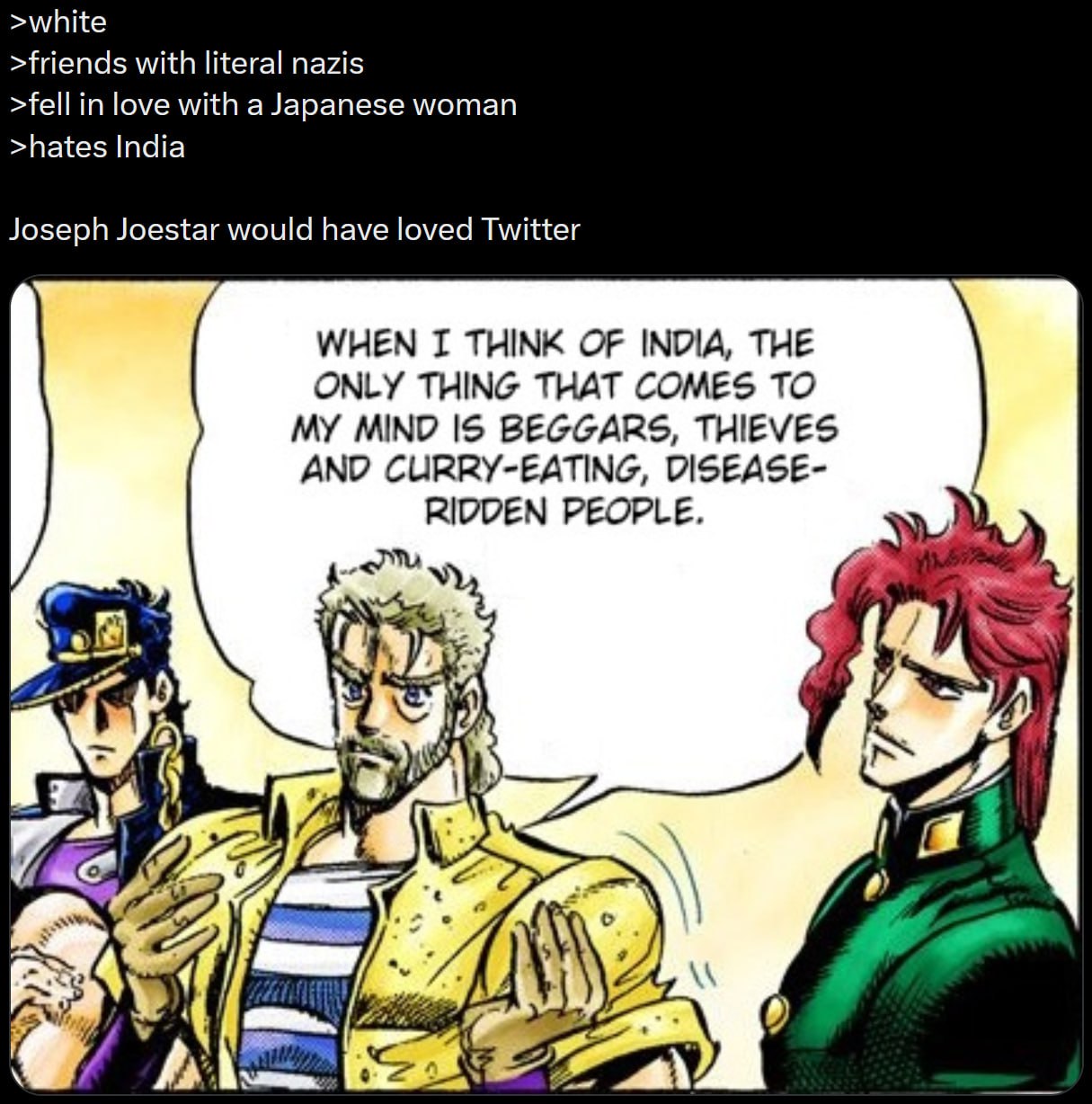 >white >friends with literal nazis >fell in love with a Japanese woman >hates India Joseph Joestar would have loved Twitter WHEN I THINK OF INDIA, THE ONLY THING THAT COMES TO MY MIND IS BEGGARS, THIE