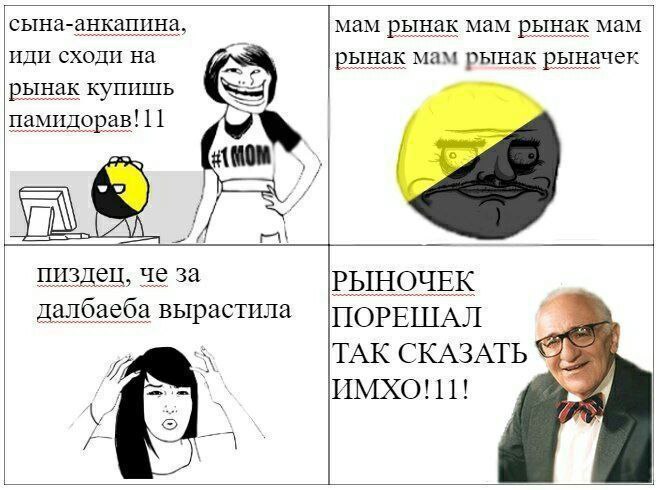 сына-анкапина, мам рынак мам рынак мам иди сходи на рынак мам рынак рыначек рынак купишь памидорав! 11 пиздец, че за РЫНОЧЕК далбаеба вырастила |ПОРЕШАЛ ТАК СКАЗАТЬ ИМХО!11! 4 и я we 4