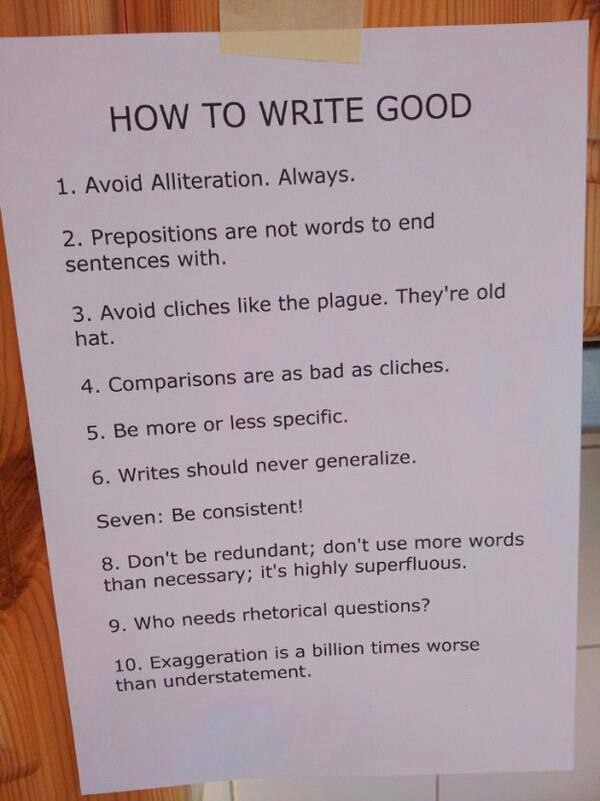HOW ТО WRITE GOOD 1. Avoid Alliteration. Always. 2. Prepositions are not words to end sentences with. 3. Avoid cliches like the plague. They're old hat. cliches. 4. Comparisons are as bad a 5. Be more
