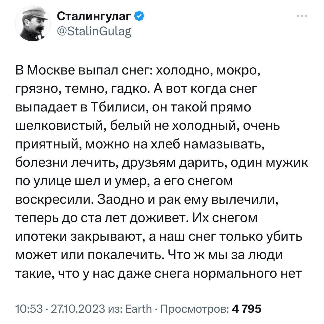 Сталингулаг @StalinGulag В Москве выпал снег: холодно, мокро, грязно, темно, гадко. А вот когда снег выпадает в Тбилиси, он такой прямо шелковистый, белый не холодный, очень приятный, можно хлеб намаз