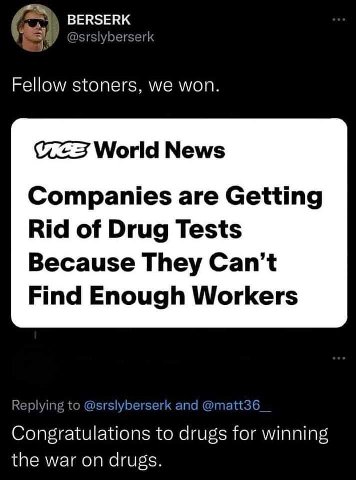 BERSERK @srslyberserk Fellow stoners, we won. World News Companies are Getting Rid of Drug Tests Because They Find Enough Workers Replying to @srslyberserk and @matt36 Congratulations to drugs for win