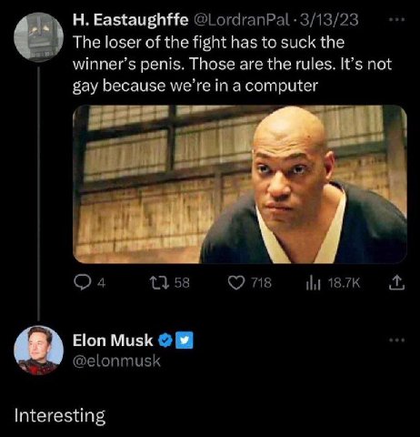 Eastaughffe @LordranPal- 3/13/23 The loser of the fight has to suck the winner’s penis. Those are the rules. It’s not gay because we’re in a computer к. 13 58 718 18.7К Elon Musk @elonmusk Interesting