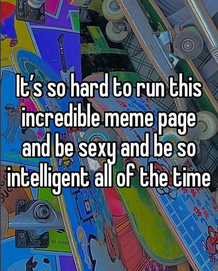 It's so hard to run this incredible meme page and be sex and be so intelligent of the time