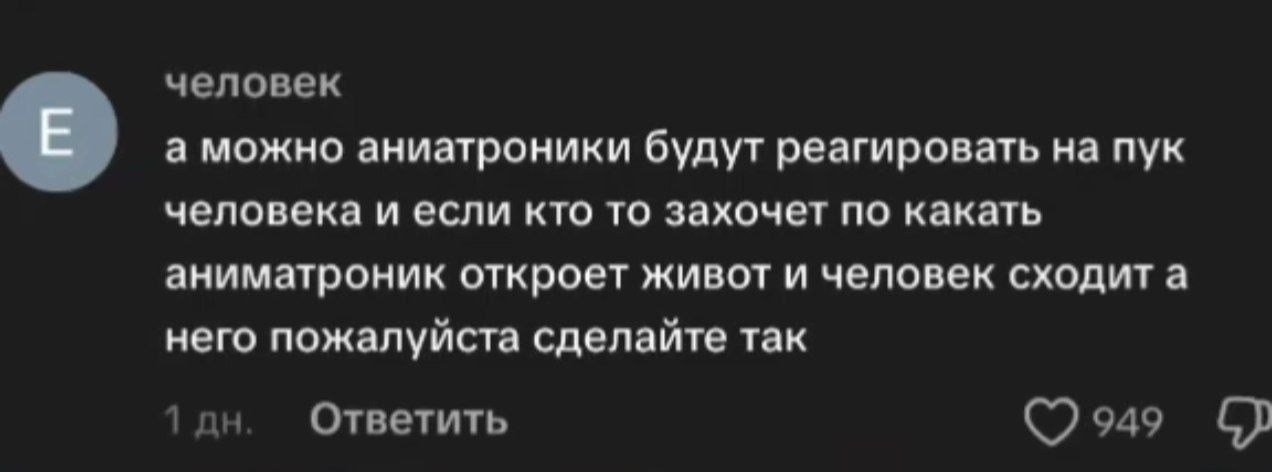 человек а можно аниатроники будут реагировать на пук человека и если кто то захочет по какать аниматроник откроет живот и человек сходит а него пожалуйста сделайте так 1 Ответить 949