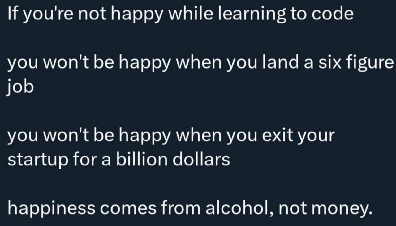 If youre not happy while learning to code you wont be happy when you land a six figure job you won't be happy when you exit your startup for a billion dollars happiness comes from alcohol, not money.