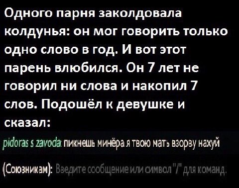 Одного парня заколдовала колдунья: он мог говорить только одно слово в год. И вот этот парень влюбился. Он 7 летне говорил ни слова и накопил 7 слов. к девушке и сказал: pidoras 5 пикнешь минёра я тво
