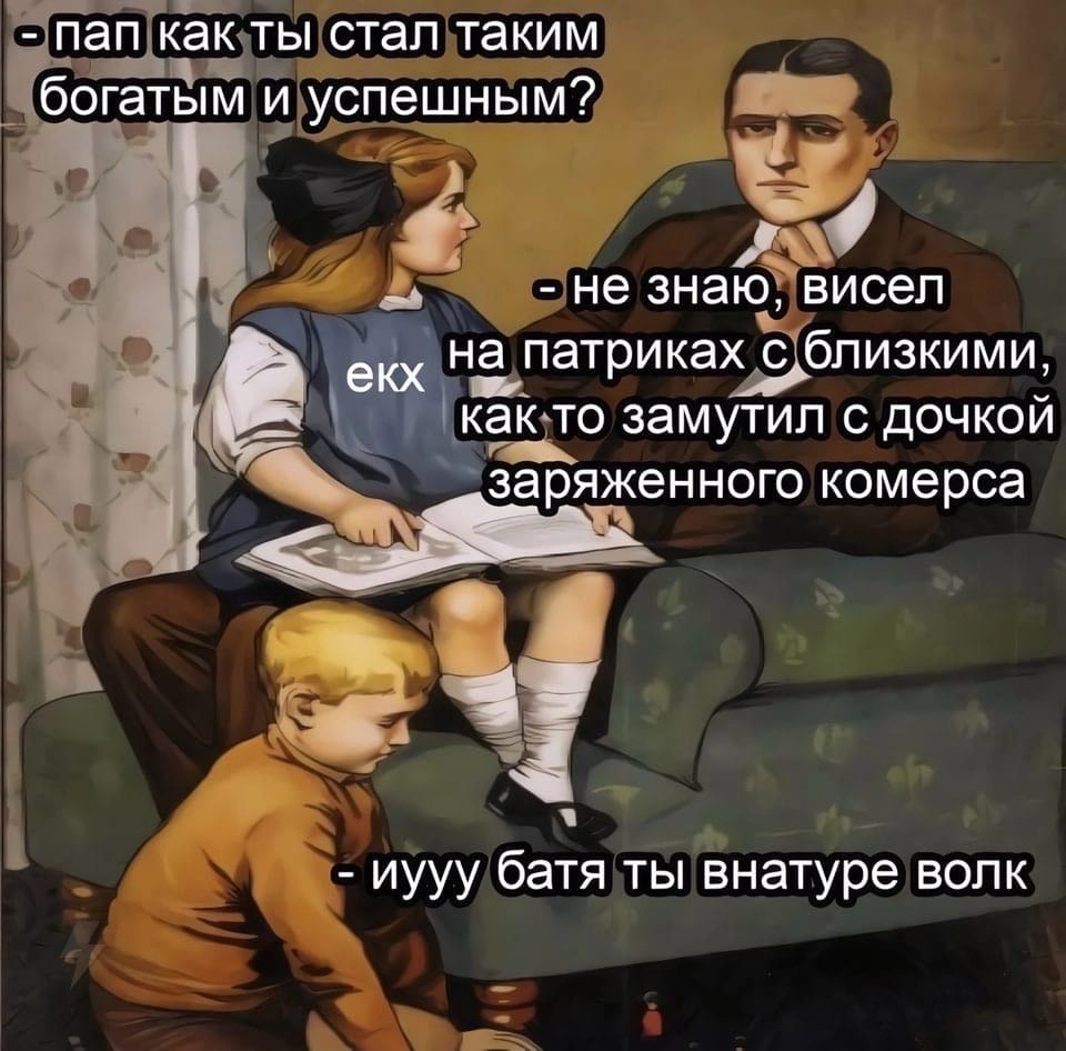 пап как ты стал таким богатым и успешным? не знаю, висел на патриках с близкими, екх как то замутил С ДОЧКОЙ заряженного комерса иууу батя ты внатуре волк