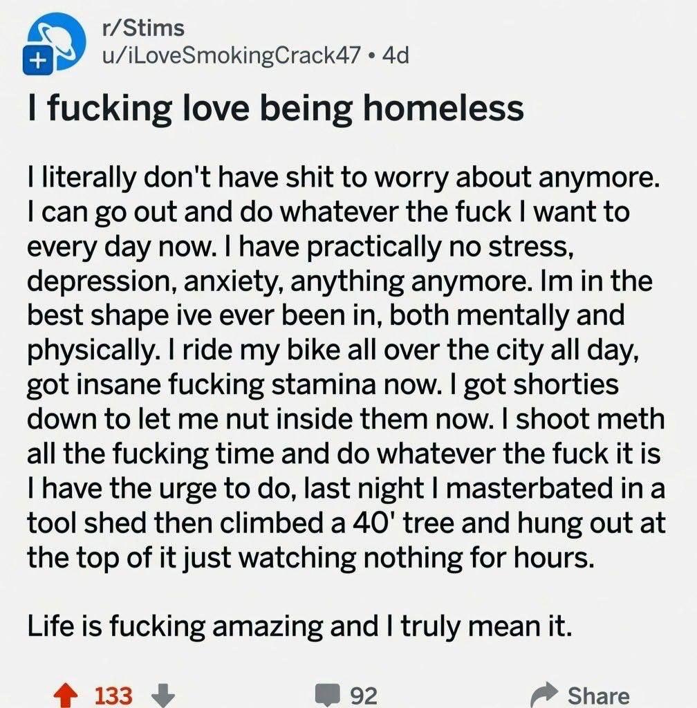 r/Stims u/iLoveSmokingCrack47 fucking love being homeless literally don't have shit to worry about anymore. can out and whatever the fuck want to every day now. have practically no stress, depression,