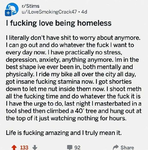 r/Stims u/iLoveSmokingCrack47 fucking love being homeless literally don't have shit to worry about anymore. can out and whatever the fuck want to every day now. have practically no stress, depression,