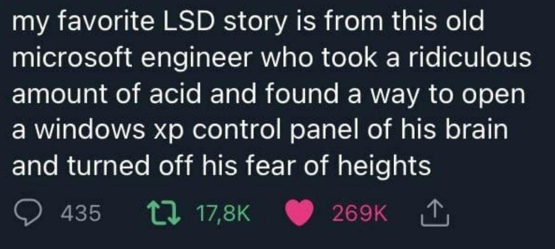 my favorite LSD story is from this old microsoft engineer who took a ridiculous amount of acid and found a way to open a windows control panel of his brain and turned off his fear of heights 435